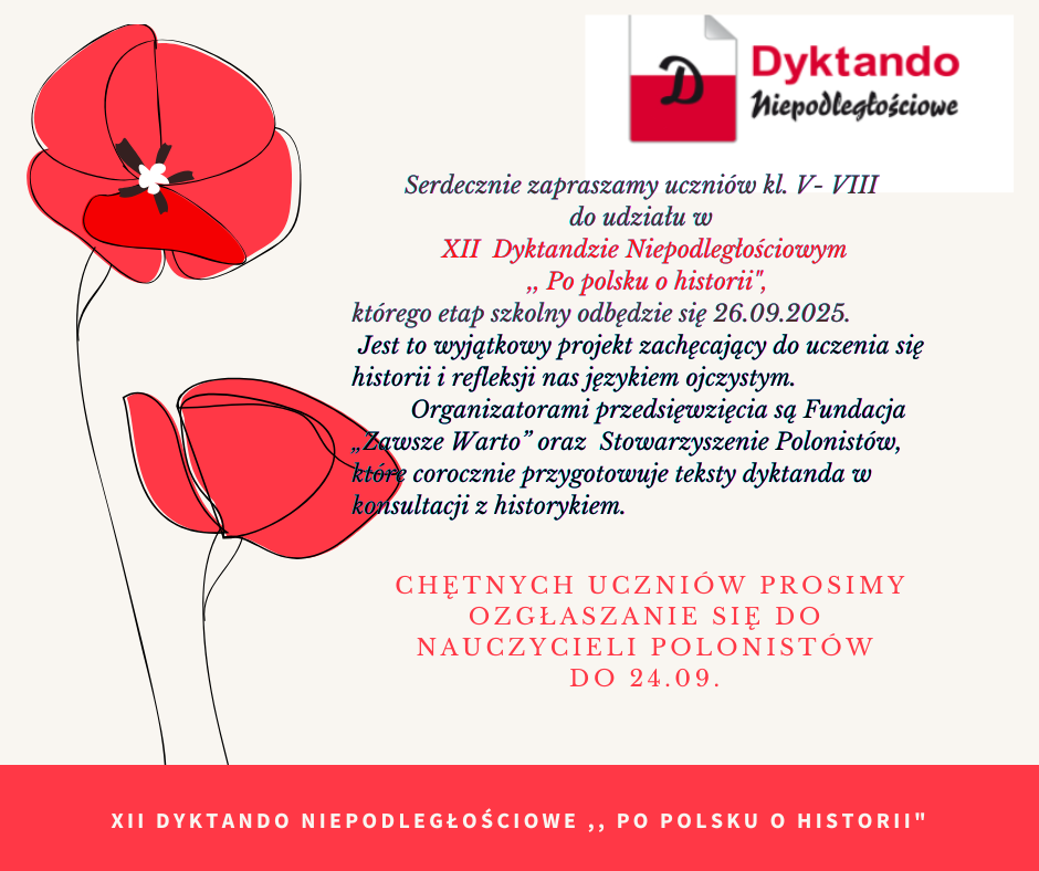 Serdecznie zapraszamy uczniów kl. V- VIII do udziału w XII Dyktandzie Niepodległościowym Po polsku o historii", którego etap szkolny odbędzie się 26.09.2025. Jest to wyjątkowy projekt zachęcający do uczenia się historii i refleksji nas językiem ojczystym. Organizatorami przedsięwzięcia są Fundacja „Zawsze Warto" oraz Stowarzyszenie Polonistów, które corocznie przygotowuje teksty dyktanda w konsultacji z historykiem.CHĘTNYCH UCZNIÓW PROSIMY OZGŁASZANIE SIĘ DO NAUCZYCIELI POLONISTÓW DO 24.09.